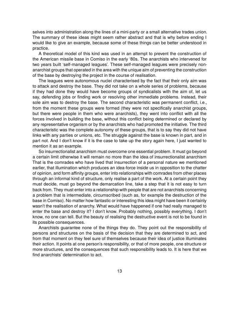 selves into administration along the lines of a mini-party or a small alternative trades union. The summary of these ideas might seem rather abstract and that is why before ending | would like to give an example, because some of these things can be better understood in practice.  A theoretical model of this kind was used in an attempt to prevent the construction of the American missile base in Comiso in the early ‘80s. The anarchists who intervened for two years built ‘self-managed leagues’. These self-managed leagues were precisely non- anarchist groups that operated in the area with the unique aim of preventing the construction of the base by destroying the project in the course of realisation.  The leagues were autonomous nuclei characterised by the fact that their only aim was o attack and destroy the base. They did not take on a whole series of problems, because if they had done they would have become groups of syndicalists with the aim of, let us say, defending jobs or finding work or resolving other immediate problems. Instead, their Sole aim was to destroy the base. The second characteristic was permanent confiic, ie., from the moment these groups were formed (they were not specifically anarchist groups, but there were people in them who were anarchists), they went into conflict with il the forces involved in building the base, without this conflict being determined or declared by any representative organism or by the anarchists who had promoted the initiative. The third characteristic was the complete autonomy of these groups, that is to say they did not have links with any parties or unions, etc. The struggle against the base is known in part, and in part not. And | don’t know if it is the case to take up the story again here, | just wanted to mention it as an example.  So insurrectionalist anarchism must overcome one essential problem. It must go beyond a certain limit otherwise it will remain no more than the idea of insurrectionalist anarchism That s the comrades who have lived that insurrection of a personal nature we mentioned earlier, that ilumination which produces an idea-force inside us in opposition to the chatter of opinion, and form affinty groups, enter into relationships with comrades from other places through an informal kind of structure, only realise a part of the work. At a certain point they must decide, must go beyond the demarcation line, take a step that it is not easy to turn back from. They must enter into a relationship with people that are not anarchists concerning a problem that is intermediate, circumscribed (such as, for example the destruction of the base in Comiso). No matter how fantastic or interesting this idea might have been it certainly wasn’t the realisation of anarchy. What would have happened if one had really managed to enter the base and destroy it? | don’t know. Probably nothing, possibly everything. | don’t know, no one can tell. But the beauty of realising the destructive event is not to be found in its possible consequences.  Anarchists guarantee none of the things they do. They point out the responsibility of persons and structures on the basis of the decision that they are determined to act, and from that moment on they feel sure of themselves because their idea of justice illuminates their action. It points at one person’s responsibility, or that of more people, one structure or more structures, and the consequences that such responsibilty leads to. It is here that we find anarchists’ determination to act.  13 